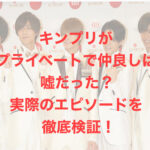 キンプリがプライベートで仲良しは嘘だった？実際のエピソードを徹底検証！